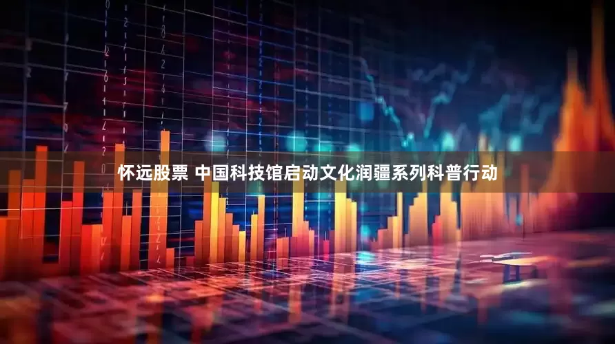 怀远股票 中国科技馆启动文化润疆系列科普行动