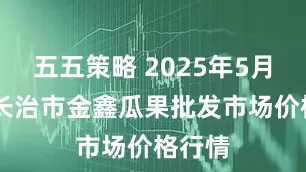 五五策略 2025年5月22日长治市金鑫瓜果批发市场价格行情