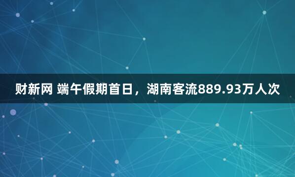 财新网 端午假期首日，湖南客流889.93万人次