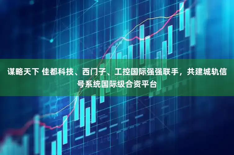 谋略天下 佳都科技、西门子、工控国际强强联手，共建城轨信号系统国际级合资平台