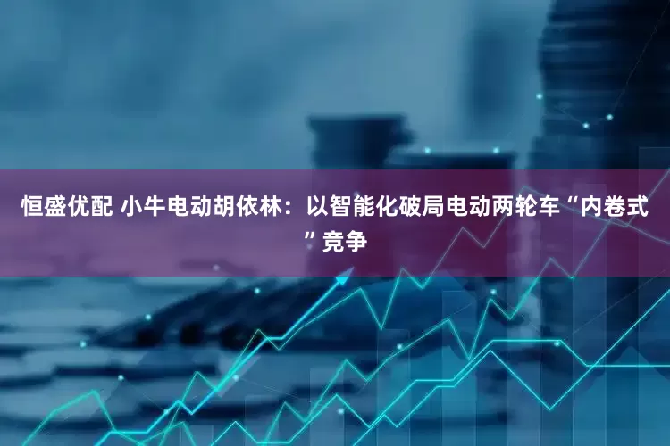 恒盛优配 小牛电动胡依林：以智能化破局电动两轮车“内卷式”竞争